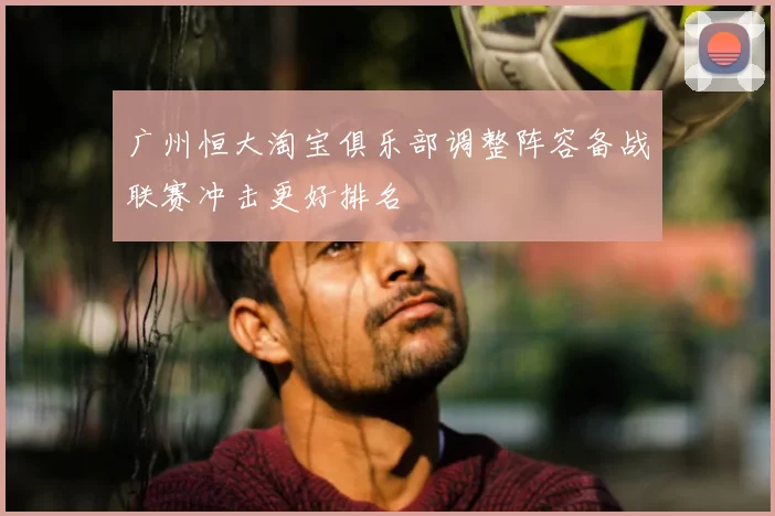 广州恒大淘宝俱乐部调整阵容备战联赛冲击更好排名
