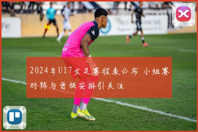 2024年U17女足赛程表公布 小组赛对阵与晋级安排引关注