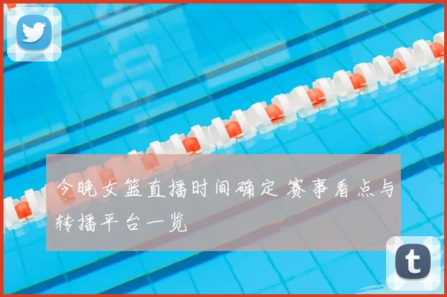 今晚女篮直播时间确定 赛事看点与转播平台一览