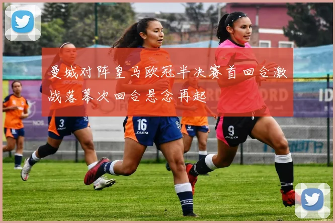 曼城对阵皇马欧冠半决赛首回合激战落幕次回合悬念再起