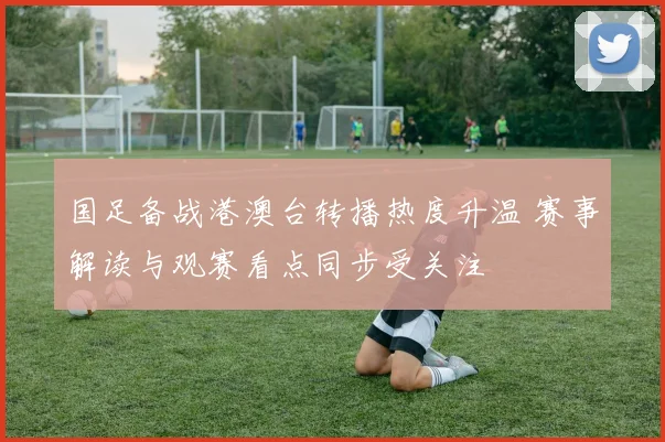 国足备战港澳台转播热度升温 赛事解读与观赛看点同步受关注