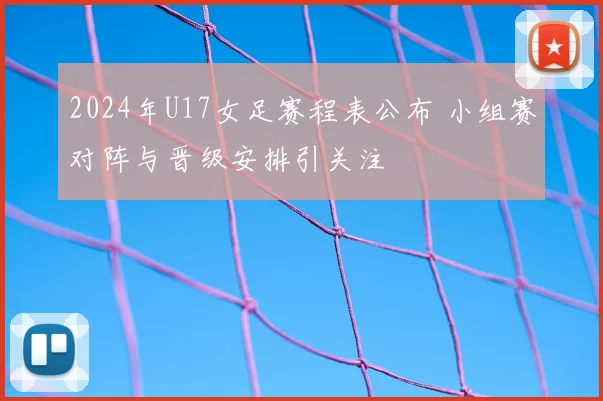 2024年U17女足赛程表公布 小组赛对阵与晋级安排引关注