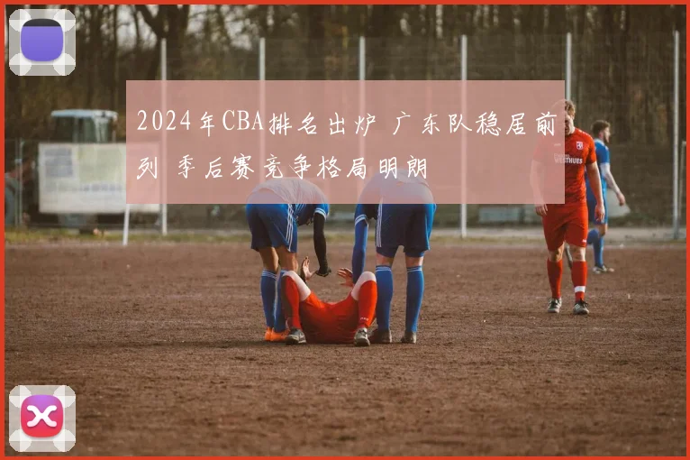 2024年CBA排名出炉 广东队稳居前列 季后赛竞争格局明朗