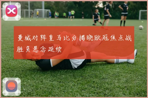 曼城对阵皇马比分揭晓欧冠焦点战胜负悬念延续