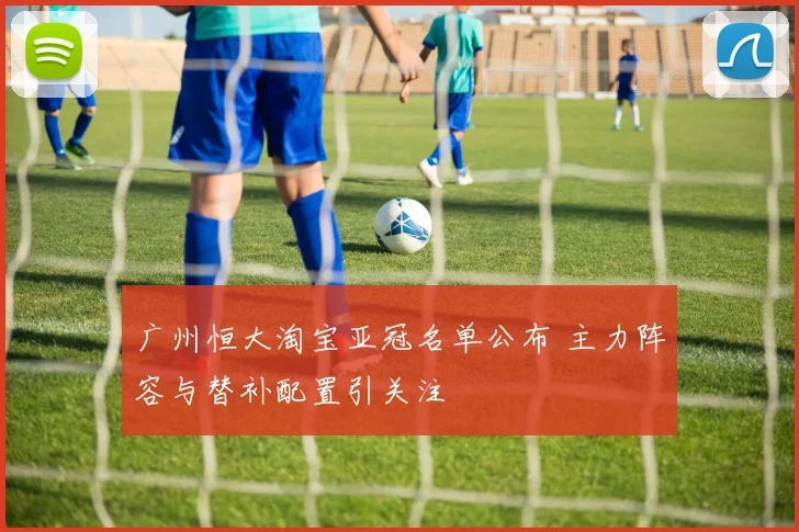 广州恒大淘宝亚冠名单公布 主力阵容与替补配置引关注