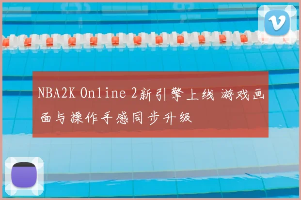 NBA2K Online 2新引擎上线 游戏画面与操作手感同步升级