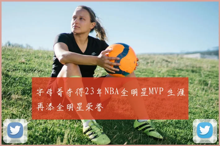 字母哥夺得23年NBA全明星MVP 生涯再添全明星荣誉