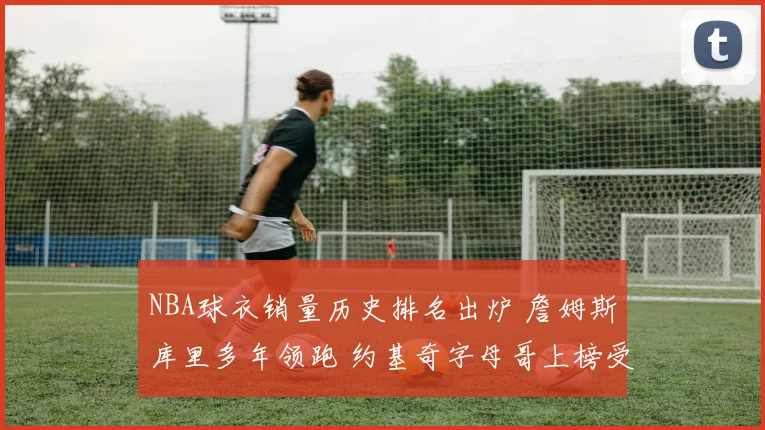 NBA球衣销量历史排名出炉 詹姆斯库里多年领跑 约基奇字母哥上榜受关注