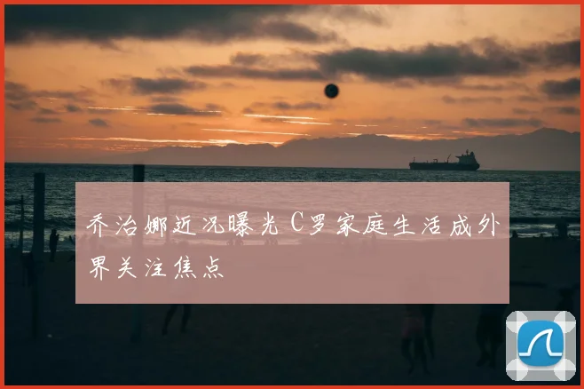 乔治娜近况曝光 C罗家庭生活成外界关注焦点