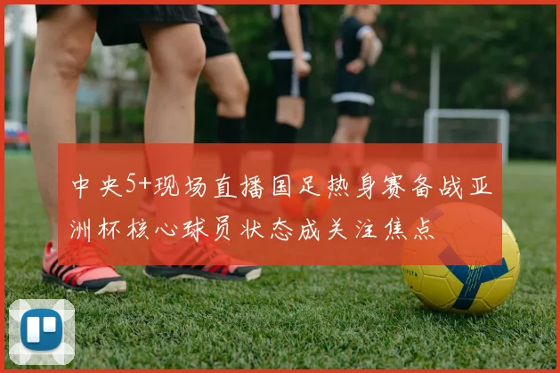 中央5+现场直播国足热身赛备战亚洲杯核心球员状态成关注焦点