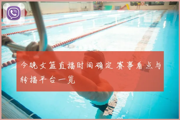 今晚女篮直播时间确定 赛事看点与转播平台一览