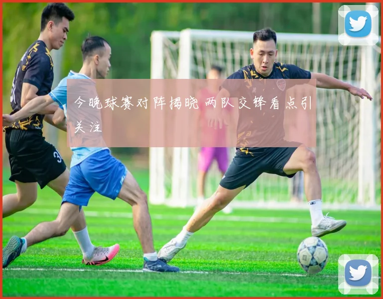 今晚球赛对阵揭晓 两队交锋看点引关注