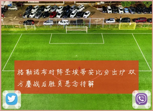 格勒诺布对阵圣埃蒂安比分出炉 双方鏖战后胜负悬念待解