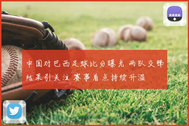 中国对巴西足球比分曝光 两队交锋结果引关注 赛事看点持续升温