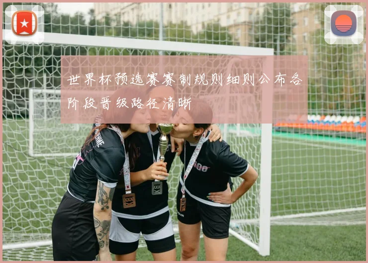 世界杯预选赛赛制规则细则公布各阶段晋级路径清晰