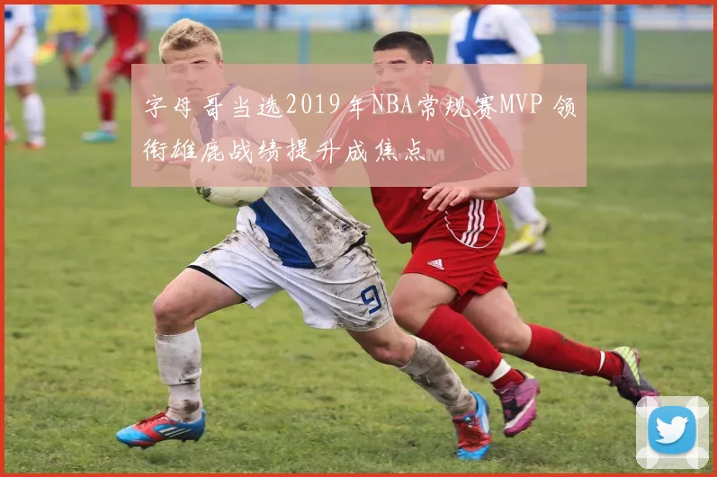 字母哥当选2019年NBA常规赛MVP 领衔雄鹿战绩提升成焦点