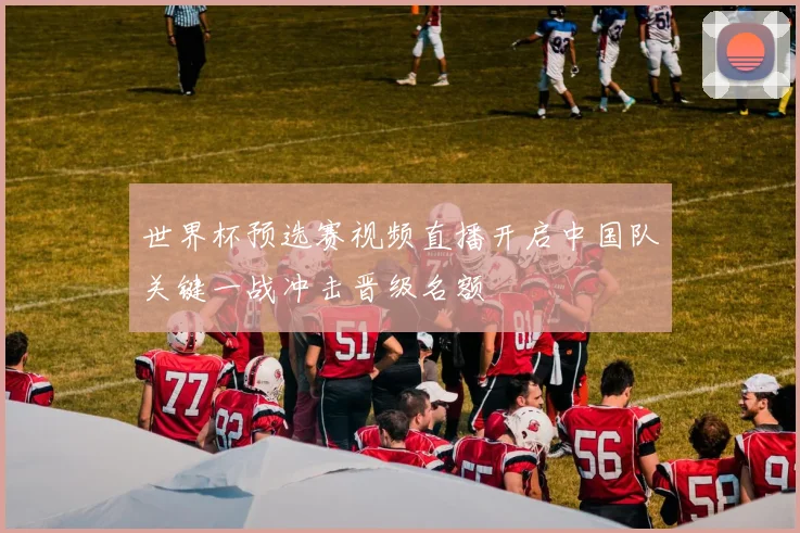 世界杯预选赛视频直播开启中国队关键一战冲击晋级名额