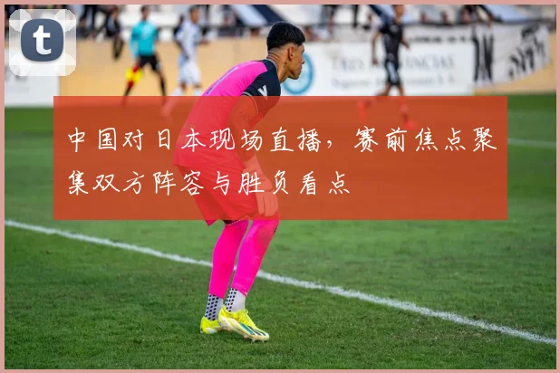 中国对日本现场直播，赛前焦点聚集双方阵容与胜负看点