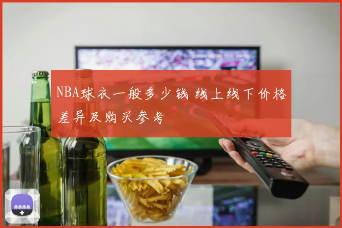 NBA球衣一般多少钱 线上线下价格差异及购买参考