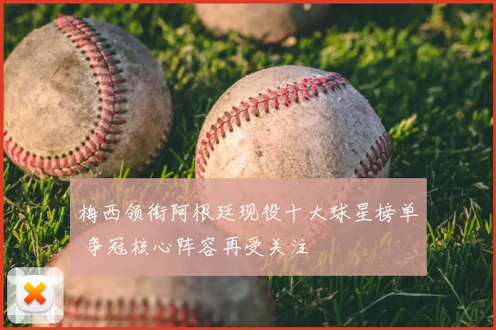 梅西领衔阿根廷现役十大球星榜单 争冠核心阵容再受关注