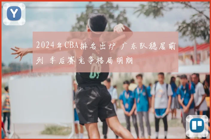 2024年CBA排名出炉 广东队稳居前列 季后赛竞争格局明朗